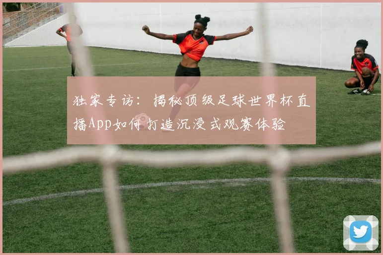 独家专访:揭秘顶级足球世界杯直播App如何打造沉浸式观赛体验