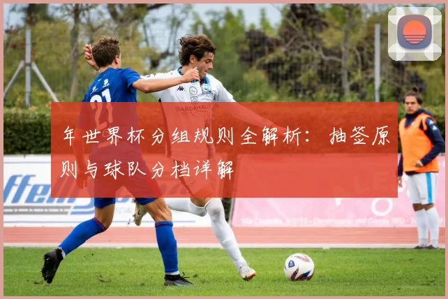 年世界杯分组规则全解析：抽签原则与球队分档详解