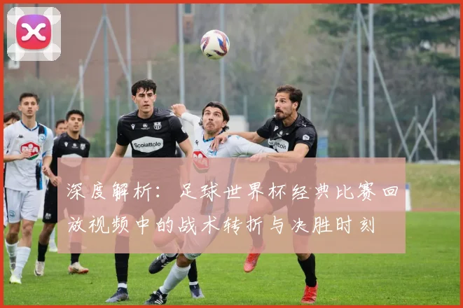 深度解析:足球世界杯经典比赛回放视频中的战术转折与决胜时刻