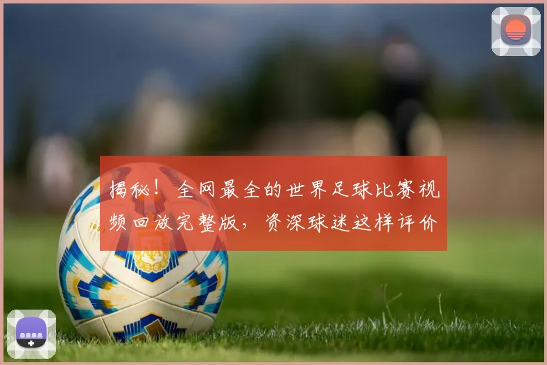 揭秘！全网最全的世界足球比赛视频回放完整版，资深球迷这样评价