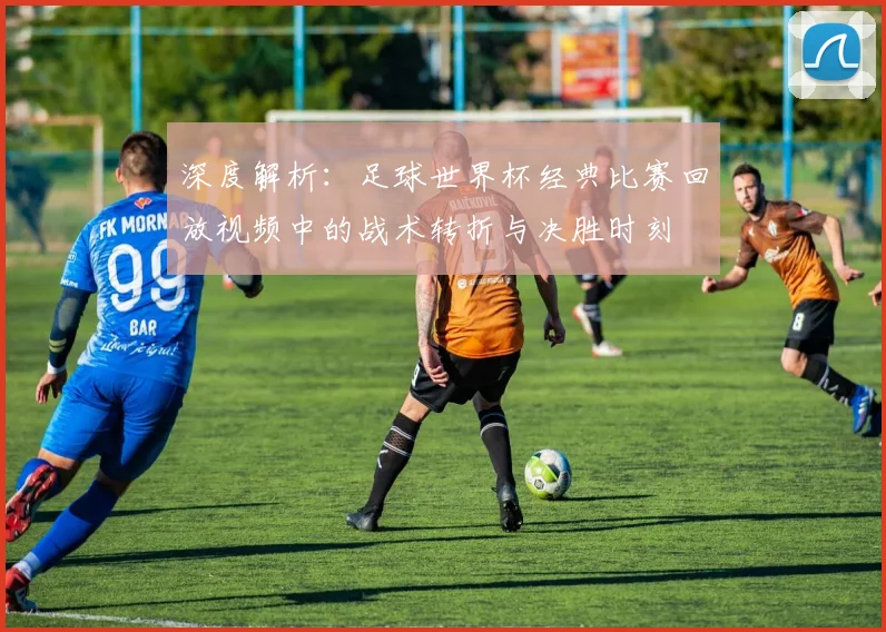 深度解析：足球世界杯经典比赛回放视频中的战术转折与决胜时刻