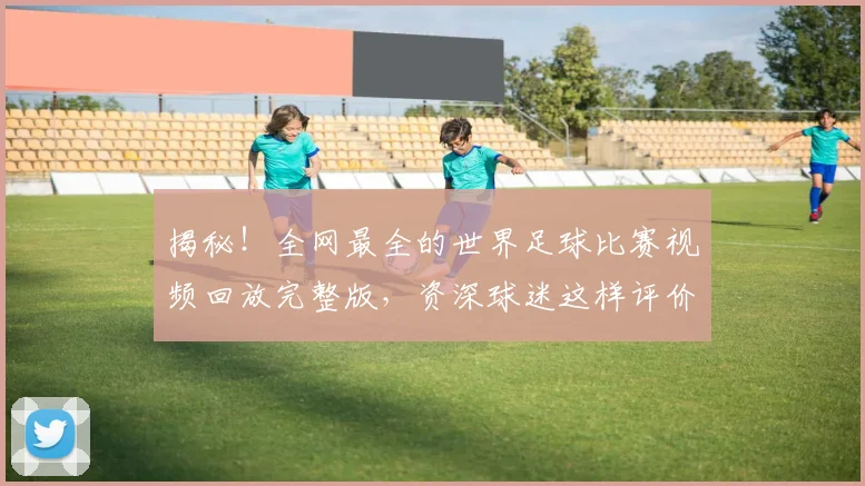 揭秘!全网最全的世界足球比赛视频回放完整版,资深球迷这样评价