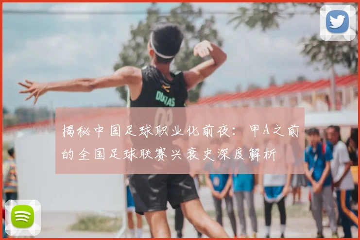 揭秘中国足球职业化前夜:甲A之前的全国足球联赛兴衰史深度解析