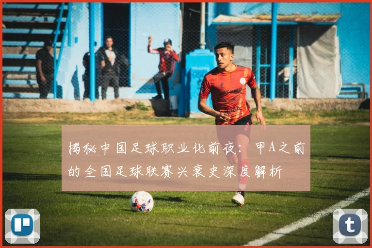 揭秘中国足球职业化前夜：甲A之前的全国足球联赛兴衰史深度解析