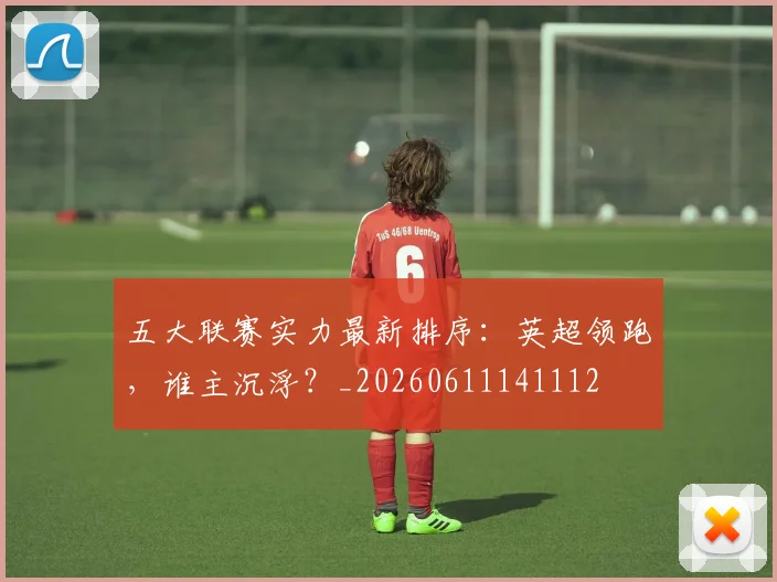 五大联赛实力最新排序：英超领跑，谁主沉浮？_20260611141112