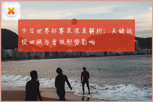 今日世界杯赛果深度解析：关键战役回顾与晋级形势影响