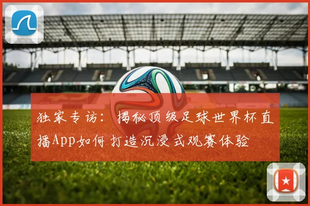 独家专访:揭秘顶级足球世界杯直播App如何打造沉浸式观赛体验