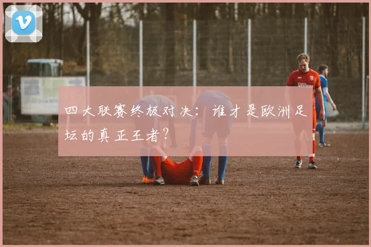 四大联赛终极对决：谁才是欧洲足坛的真正王者？