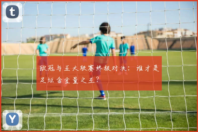 欧冠与五大联赛终极对决：谁才是足坛含金量之王？
